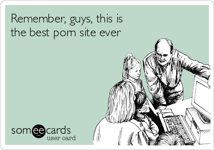 Remember, guys, this is
the best porn site ever