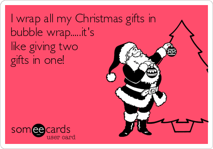 I wrap all my Christmas gifts in
bubble wrap.....it's
like giving two
gifts in one!