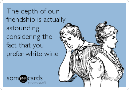 The depth of our 
friendship is actually
astounding
considering the
fact that you
prefer white wine. 