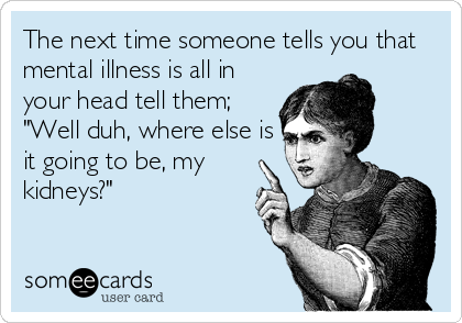 The next time someone tells you that
mental illness is all in
your head tell them;
"Well duh, where else is
it going to be, my
kidneys?"