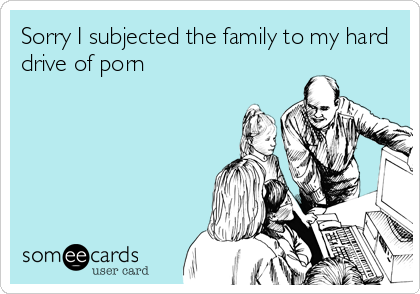 Sorry I subjected the family to my hard
drive of porn