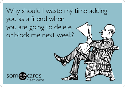 Why should I waste my time adding
you as a friend when
you are going to delete
or block me next week?