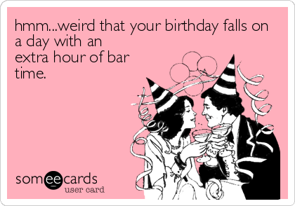 hmm...weird that your birthday falls on
a day with an
extra hour of bar
time.