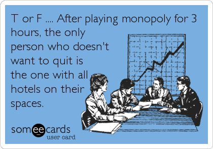 T or F .... After playing monopoly for 3
hours, the only
person who doesn't
want to quit is
the one with all
hotels on their
spaces.