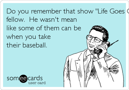 Do you remember that show "Life Goes On"?  You know...with Corky? I miss that nice handicapped
fellow.  He wasn't mean
like some of them can be
when you take
their baseball.