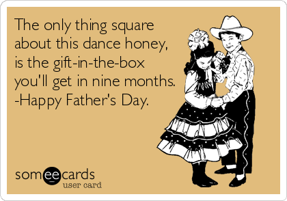 The only thing square
about this dance honey,
is the gift-in-the-box
you'll get in nine months.
-Happy Father's Day.