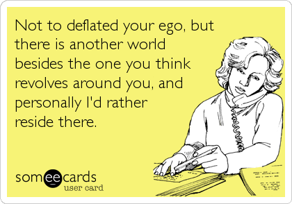 Not to deflated your ego, but
there is another world
besides the one you think
revolves around you, and
personally I'd rather
reside there.