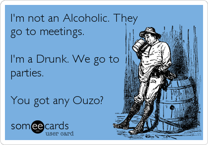 I'm not an Alcoholic. They
go to meetings. 
 
I'm a Drunk. We go to 
parties.
 
You got any Ouzo?