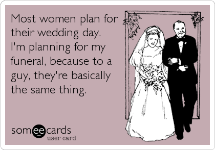 Most women plan for
their wedding day. 
I'm planning for my
funeral, because to a
guy, they're basically 
the same thing.