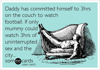 Daddy has committed himself to 3hrs
on the couch to watch
football. If only
mummy could
watch 3hrs of
uninterrupted
sex and the
city...