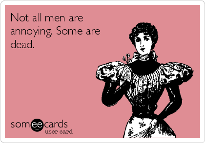 Not all men are
annoying. Some are
dead.