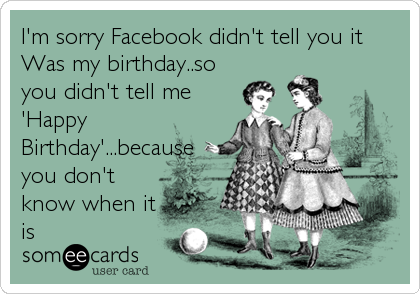 I'm sorry Facebook didn't tell you it
Was my birthday..so
you didn't tell me
'Happy
Birthday'...because
you don't
know when it
is