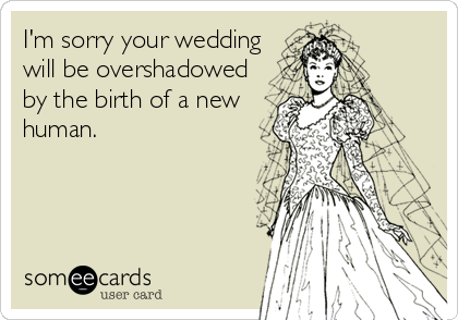 I'm sorry your wedding
will be overshadowed
by the birth of a new
human.