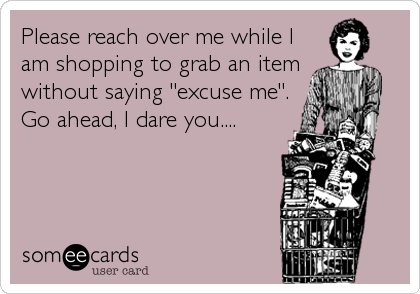 Please reach over me while I
am shopping to grab an item
without saying "excuse me".
Go ahead, I dare you....