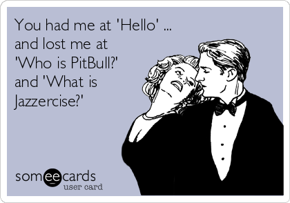 You had me at 'Hello' ...
and lost me at
'Who is PitBull?'
and 'What is
Jazzercise?'