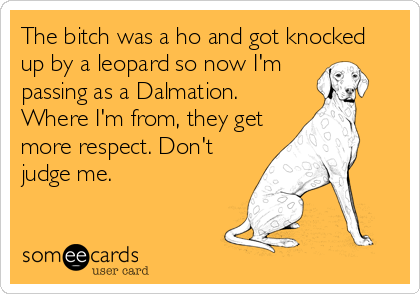 The bitch was a ho and got knocked
up by a leopard so now I'm
passing as a Dalmation.
Where I'm from, they get
more respect. Don't
judge me.