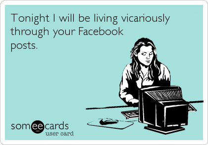 Tonight I will be living vicariously
through your Facebook
posts.