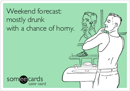 Weekend forecast: 
mostly drunk
with a chance of horny.