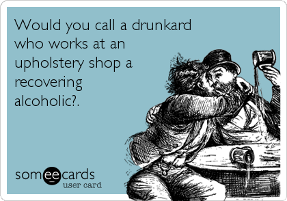 Would you call a drunkard
who works at an
upholstery shop a
recovering
alcoholic?.