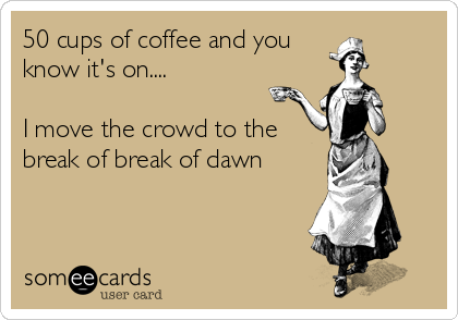 50 cups of coffee and you
know it's on....

I move the crowd to the
break of break of dawn