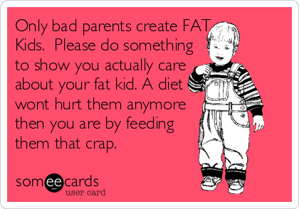 Only bad parents create FAT
Kids.  Please do something 
to show you actually care 
about your fat kid. A diet
wont hurt them anymore
then you are by feeding 
them that crap.