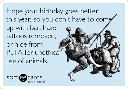 Hope your birthday goes better
this year, so you don't have to come
up with bail, have
tattoos removed,
or hide from
PETA for unethical
use of animals.