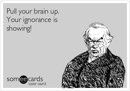 Pull your brain up. 
Your ignorance is
showing!