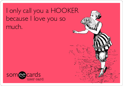 I only call you a HOOKER
because I love you so
much.