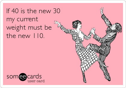 If 40 is the new 30 
my current
weight must be
the new 110.