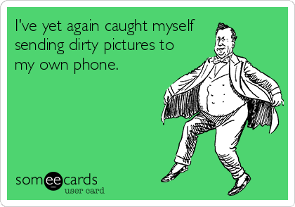 I've yet again caught myself 
sending dirty pictures to
my own phone.