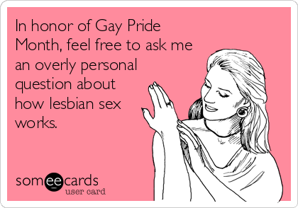 In honor of Gay Pride
Month, feel free to ask me
an overly personal
question about
how lesbian sex
works.