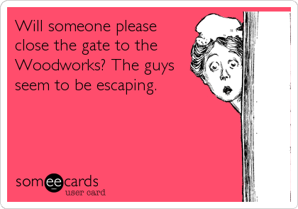 Will someone please
close the gate to the
Woodworks? The guys
seem to be escaping.
