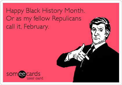 Happy Black History Month.
Or as my fellow Repulicans
call it, February.