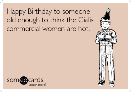 Happy Birthday to someone
old enough to think the Cialis
commercial women are hot.