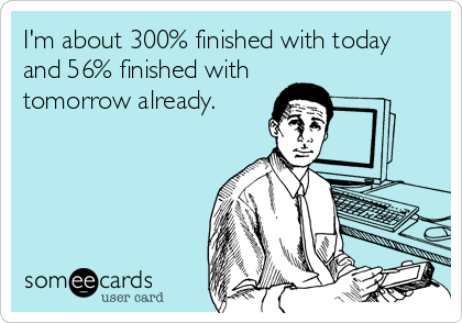 I'm about 300% finished with today
and 56% finished with
tomorrow already.