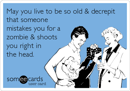 May you live to be so old & decrepit
that someone
mistakes you for a
zombie & shoots
you right in
the head.