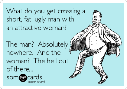 What do you get crossing a 
short, fat, ugly man with
an attractive woman? 

The man?  Absolutely
nowhere.  And the
woman?  The hell out
of there...
