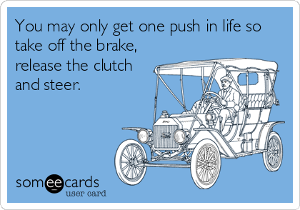 You may only get one push in life so
take off the brake,
release the clutch
and steer.