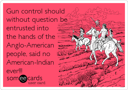 Gun control should
without question be
entrusted into
the hands of the
Anglo-American
people, said no
American-Indian
ever!!!