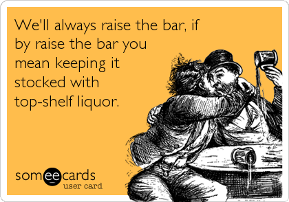 We'll always raise the bar, if
by raise the bar you
mean keeping it
stocked with
top-shelf liquor.