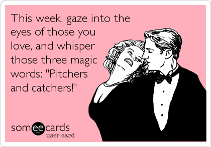This week, gaze into the
eyes of those you
love, and whisper
those three magic
words: "Pitchers
and catchers!"