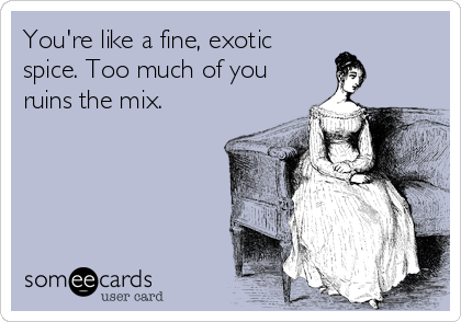 You're like a fine, exotic
spice. Too much of you
ruins the mix.