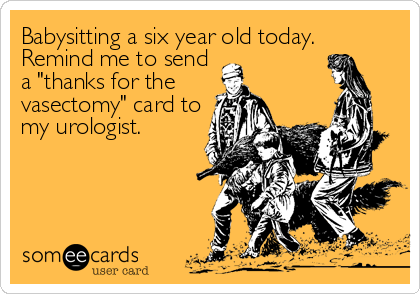 Babysitting a six year old today. 
Remind me to send
a "thanks for the
vasectomy" card to
my urologist.