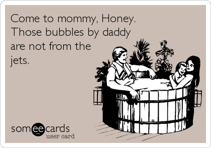 Come to mommy, Honey.
Those bubbles by daddy
are not from the
jets.