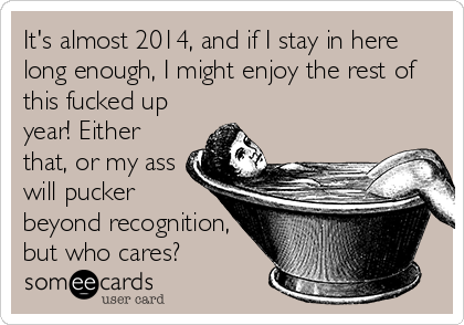 It's almost 2014, and if I stay in here
long enough, I might enjoy the rest of
this fucked up
year! Either
that, or my ass
will pucker
beyond recognition,
but who cares?