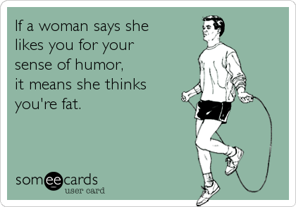 If a woman says she 
likes you for your
sense of humor, 
it means she thinks
you're fat.