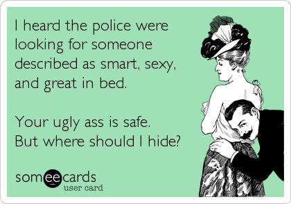 I heard the police were
looking for someone
described as smart, sexy, 
and great in bed.

Your ugly ass is safe. 
But where should I hide?