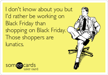 I don't know about you but
I'd rather be working on
Black Friday than
shopping on Black Friday.
Those shoppers are
lunatics.