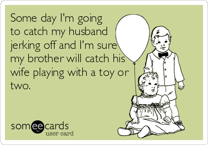 Some day I'm going
to catch my husband
jerking off and I'm sure
my brother will catch his
wife playing with a toy or
two.