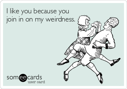 I like you because you
join in on my weirdness.